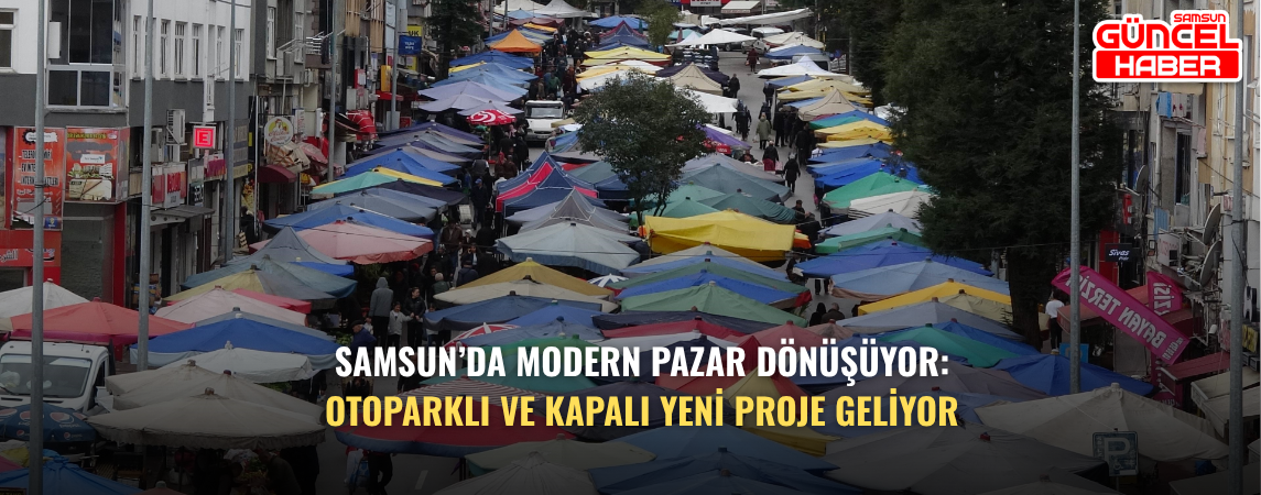 Samsun’da Modern Pazar dönüşüyor: Otoparklı ve kapalı yeni proje geliyor